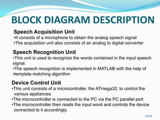 BLOCK DIAGRAM DESCRIPTION
23/34
Speech Acquisition Unit
•It consists of a microphone to obtain the analog speech signal
•The acquisition unit also consists of an analog to digital converter
Speech Recognition Unit
•This unit is used to recognize the words contained in the input speech
signal.
•The speech recognition is implemented in MATLAB with the help of
•template matching algorithm
Device Control Unit
•This unit consists of a microcontroller, the ATmega32, to control the
various appliances
•The microcontroller is connected to the PC via the PC parallel port
•The microcontroller then reads the input word and controls the device
connected to it accordingly.
 