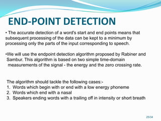 END-POINT DETECTION
25/34
• The accurate detection of a word's start and end points means that
subsequent processing of the data can be kept to a minimum by
processing only the parts of the input corresponding to speech.
•We will use the endpoint detection algorithm proposed by Rabiner and
Sambur. This algorithm is based on two simple time-domain
measurements of the signal - the energy and the zero crossing rate.
The algorithm should tackle the following cases:-
1. Words which begin with or end with a low energy phoneme
2. Words which end with a nasal
3. Speakers ending words with a trailing off in intensity or short breath
 