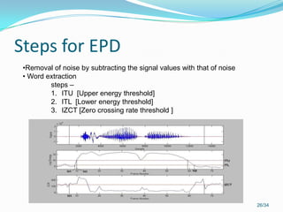 Steps for EPD
26/34
•Removal of noise by subtracting the signal values with that of noise
• Word extraction
steps –
1. ITU [Upper energy threshold]
2. ITL [Lower energy threshold]
3. IZCT [Zero crossing rate threshold ]
 