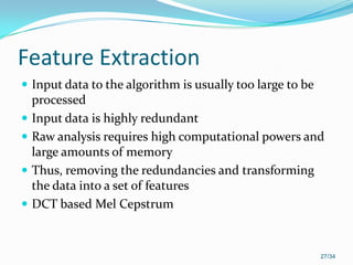 Feature Extraction
 Input data to the algorithm is usually too large to be
processed
 Input data is highly redundant
 Raw analysis requires high computational powers and
large amounts of memory
 Thus, removing the redundancies and transforming
the data into a set of features
 DCT based Mel Cepstrum
27/34
 