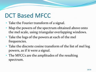 DCT Based MFCC
• Take the Fourier transform of a signal.
• Map the powers of the spectrum obtained above onto
the mel scale, using triangular overlapping windows.
• Take the logs of the powers at each of the mel
frequencies.
• Take the discrete cosine transform of the list of mel log
powers, as if it were a signal.
• The MFCCs are the amplitudes of the resulting
spectrum.
28/34
 