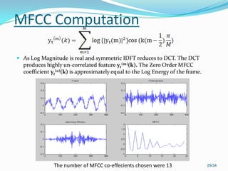 MFCC Computation
 As Log Magnitude is real and symmetric IDFT reduces to DCT. The DCT
produces highly un-correlated feature yt
(m)(k). The Zero Order MFCC
coefficient yt
(0)(k) is approximately equal to the Log Energy of the frame.
29/34The number of MFCC co-effecients chosen were 13
 