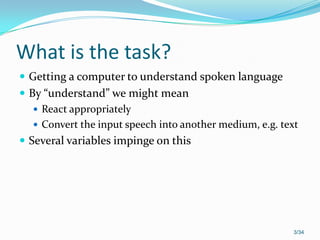 What is the task?
 Getting a computer to understand spoken language
 By “understand” we might mean
 React appropriately
 Convert the input speech into another medium, e.g. text
 Several variables impinge on this
3/34
 