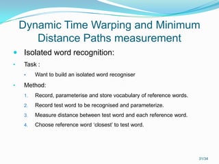 Dynamic Time Warping and Minimum
Distance Paths measurement
 Isolated word recognition:
• Task :
• Want to build an isolated word recogniser
• Method:
1. Record, parameterise and store vocabulary of reference words.
2. Record test word to be recognised and parameterize.
3. Measure distance between test word and each reference word.
4. Choose reference word ‘closest’ to test word.
31/34
 