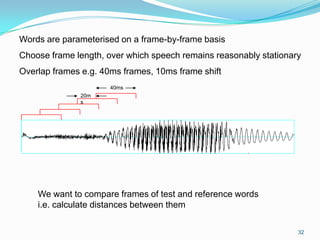 32
Words are parameterised on a frame-by-frame basis
Choose frame length, over which speech remains reasonably stationary
Overlap frames e.g. 40ms frames, 10ms frame shift
We want to compare frames of test and reference words
i.e. calculate distances between them
40ms
20m
s
 