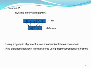 35
• Solution 2:
Dynamic Time Warping (DTW)
5 3 9 7 3
4 7 4
Test
Reference
Using a dynamic alignment, make most similar frames correspond
Find distances between two utterances using these corresponding frames
 