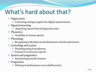What’s hard about that?
 Digitization
 Converting analogue signal into digital representation
 Signal processing
 Separating speech from background noise
 Phonetics
 Variability in human speech
 Phonology
 Recognizing individual sound distinctions (similar phonemes)
 Lexicology and syntax
 Disambiguating homophones
 Features of continuous speech
 Syntax and pragmatics
 Interpreting prosodic features
 Pragmatics
 Filtering of performance errors (disfluencies)
7/34
 