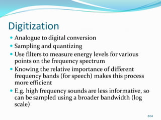 Digitization
 Analogue to digital conversion
 Sampling and quantizing
 Use filters to measure energy levels for various
points on the frequency spectrum
 Knowing the relative importance of different
frequency bands (for speech) makes this process
more efficient
 E.g. high frequency sounds are less informative, so
can be sampled using a broader bandwidth (log
scale)
8/34
 