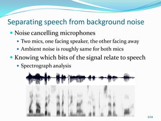 Separating speech from background noise
 Noise cancelling microphones
 Two mics, one facing speaker, the other facing away
 Ambient noise is roughly same for both mics
 Knowing which bits of the signal relate to speech
 Spectrograph analysis
9/34
 