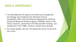 NEED & IMPORTANCE:
 The development of speech activation and recognition
technology was funded by the National Science
Foundation (NSF) and the Defense Department's Defense
Advanced Research Projects Agency (DARPA). Much of the
initial research, performed with NSA and NSF funding, was
conducted in the 1980s. (Source: Global Security.Org)
 For those people who are not physically active to do their
own work.
 