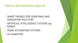 SPEECH RECOGNITION USED IN:
 SMART PHONES FOR SEARCHING AND
NAVIGATION FACILITIES
 ARTIFICIAL INTELLIGENCE SYSTEMS eg:
ROBOT
 HOME AUTOMATION SYSTEMS
 IN COMPUTER
 