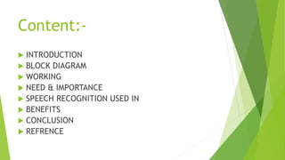 Content:-
 INTRODUCTION
 BLOCK DIAGRAM
 WORKING
 NEED & IMPORTANCE
 SPEECH RECOGNITION USED IN
 BENEFITS
 CONCLUSION
 REFRENCE
 