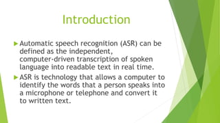 Introduction
 Automatic speech recognition (ASR) can be
defined as the independent,
computer‐driven transcription of spoken
language into readable text in real time.
 ASR is technology that allows a computer to
identify the words that a person speaks into
a microphone or telephone and convert it
to written text.
 
