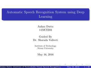 Automatic Speech Recognition System using Deep
Learning
Ankan Dutta
14MCEI03
Guided By
Dr. Sharada Valiveti
Institute of Technology
Nirma University
May 16, 2016
Ankan Dutta (Institute of TechnologyNirma University)Audio Visual Speech Recognition System using Deep LearningMay 16, 2016 1 / 39
 