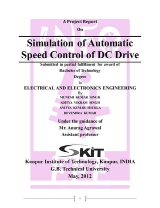 1
A Project Report
On
Simulation of Automatic
Speed Control of DC Drive
Submitted in partial fulfillment for award of
Bachelor of Technology
Degree
In
ELECTRICAL AND ELECTRONICS ENGINEERING
By
MUNESH KUMAR SINGH
ADITYA VIKRAM SINGH
ANITYA KUMAR SHUKLA
DEVENDRA KUMAR
Under the guidance of
Mr. Anurag Agrawal
Assistant professor
Kanpur Institute of Technology, Kanpur, INDIA
G.B. Technical University
May, 2012
 