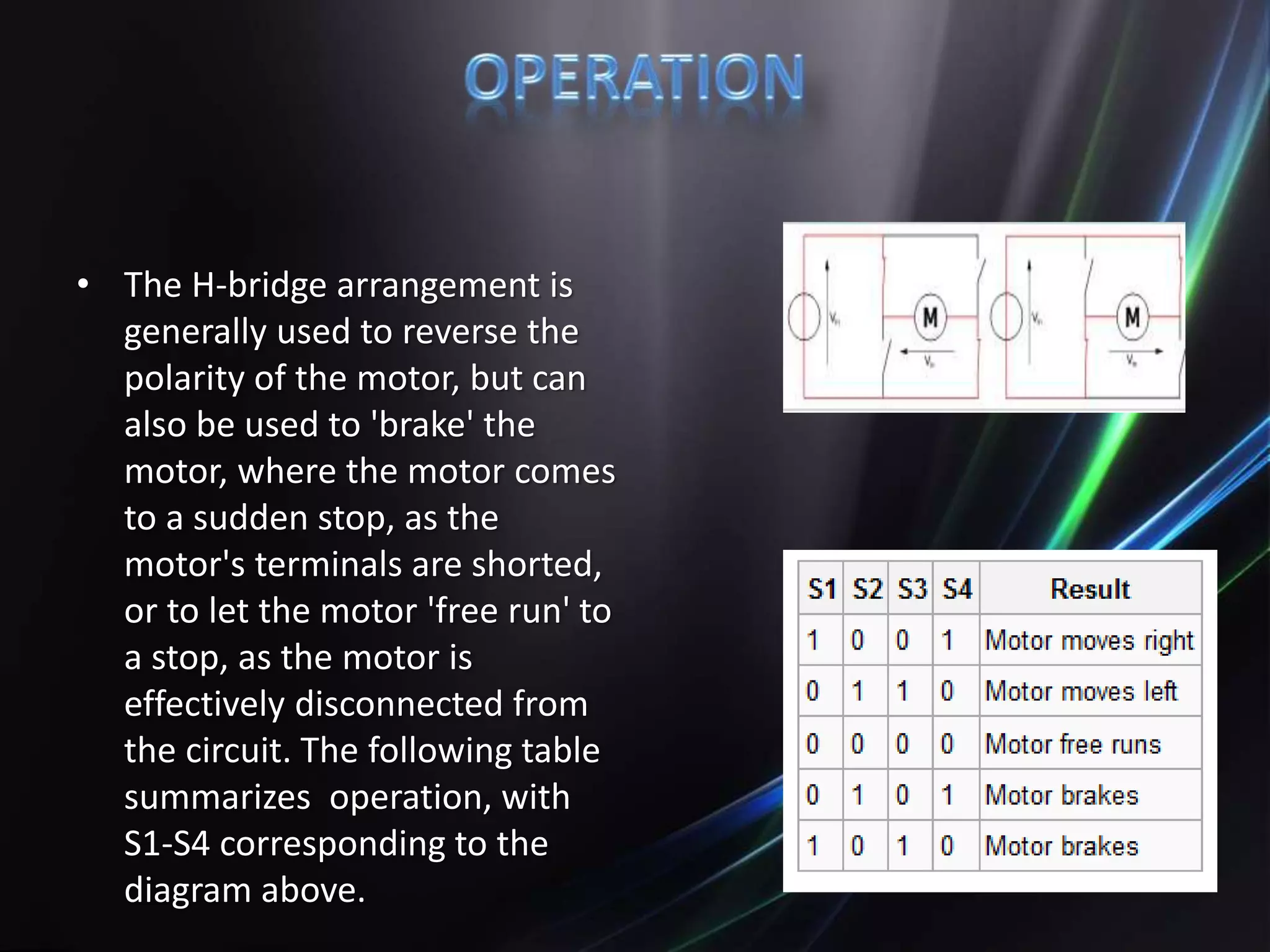 • The H-bridge arrangement is
generally used to reverse the
polarity of the motor, but can
also be used to 'brake' the
motor, where the motor comes
to a sudden stop, as the
motor's terminals are shorted,
or to let the motor 'free run' to
a stop, as the motor is
effectively disconnected from
the circuit. The following table
summarizes operation, with
S1-S4 corresponding to the
diagram above.
 