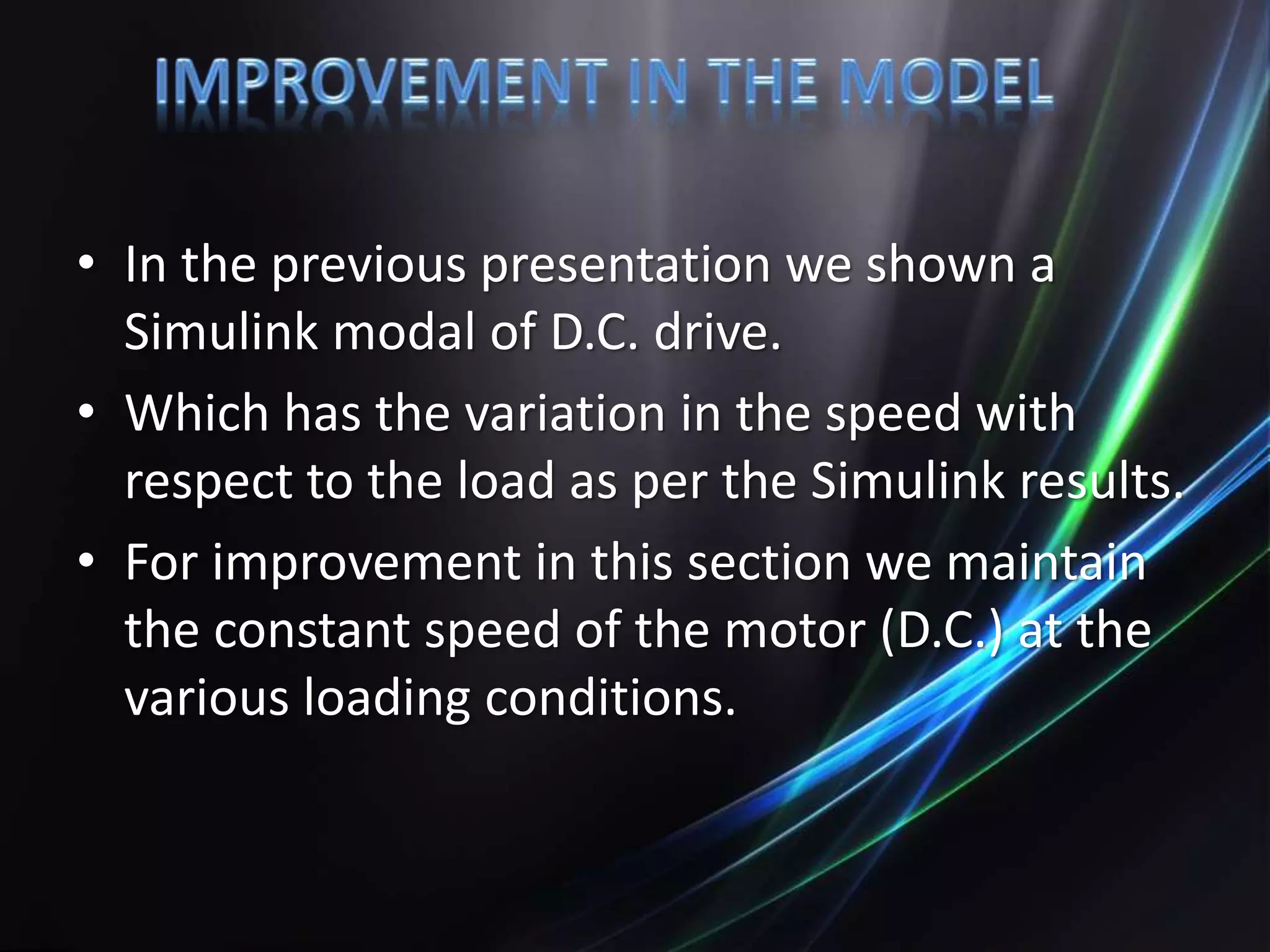 • In the previous presentation we shown a
Simulink modal of D.C. drive.
• Which has the variation in the speed with
respect to the load as per the Simulink results.
• For improvement in this section we maintain
the constant speed of the motor (D.C.) at the
various loading conditions.
 