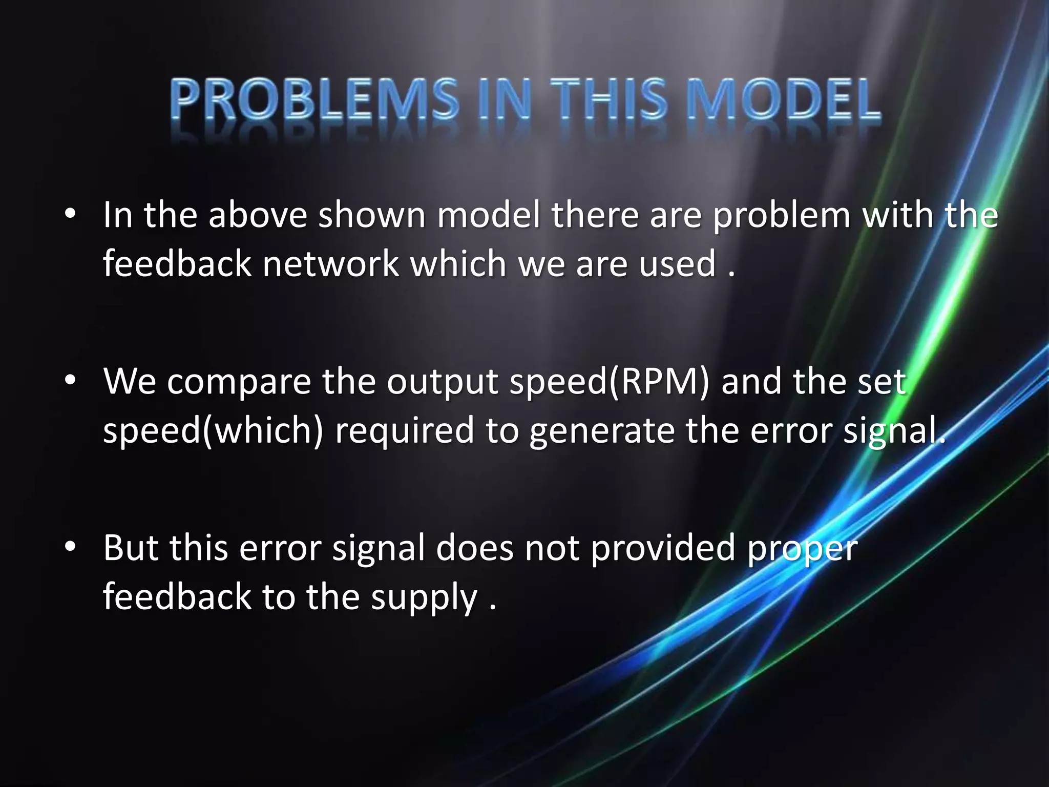 • In the above shown model there are problem with the
feedback network which we are used .
• We compare the output speed(RPM) and the set
speed(which) required to generate the error signal.
• But this error signal does not provided proper
feedback to the supply .
 