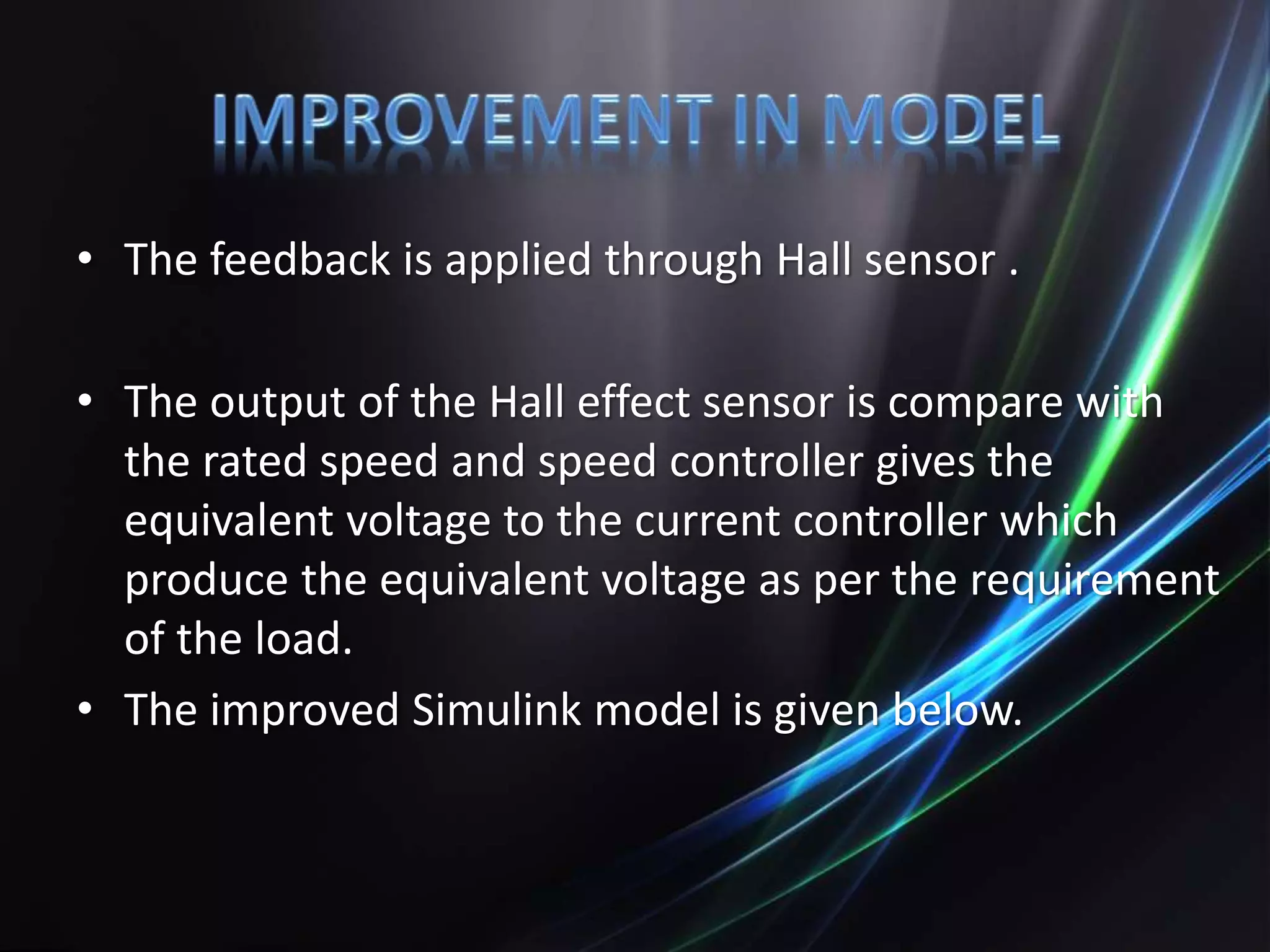 • The feedback is applied through Hall sensor .
• The output of the Hall effect sensor is compare with
the rated speed and speed controller gives the
equivalent voltage to the current controller which
produce the equivalent voltage as per the requirement
of the load.
• The improved Simulink model is given below.
 