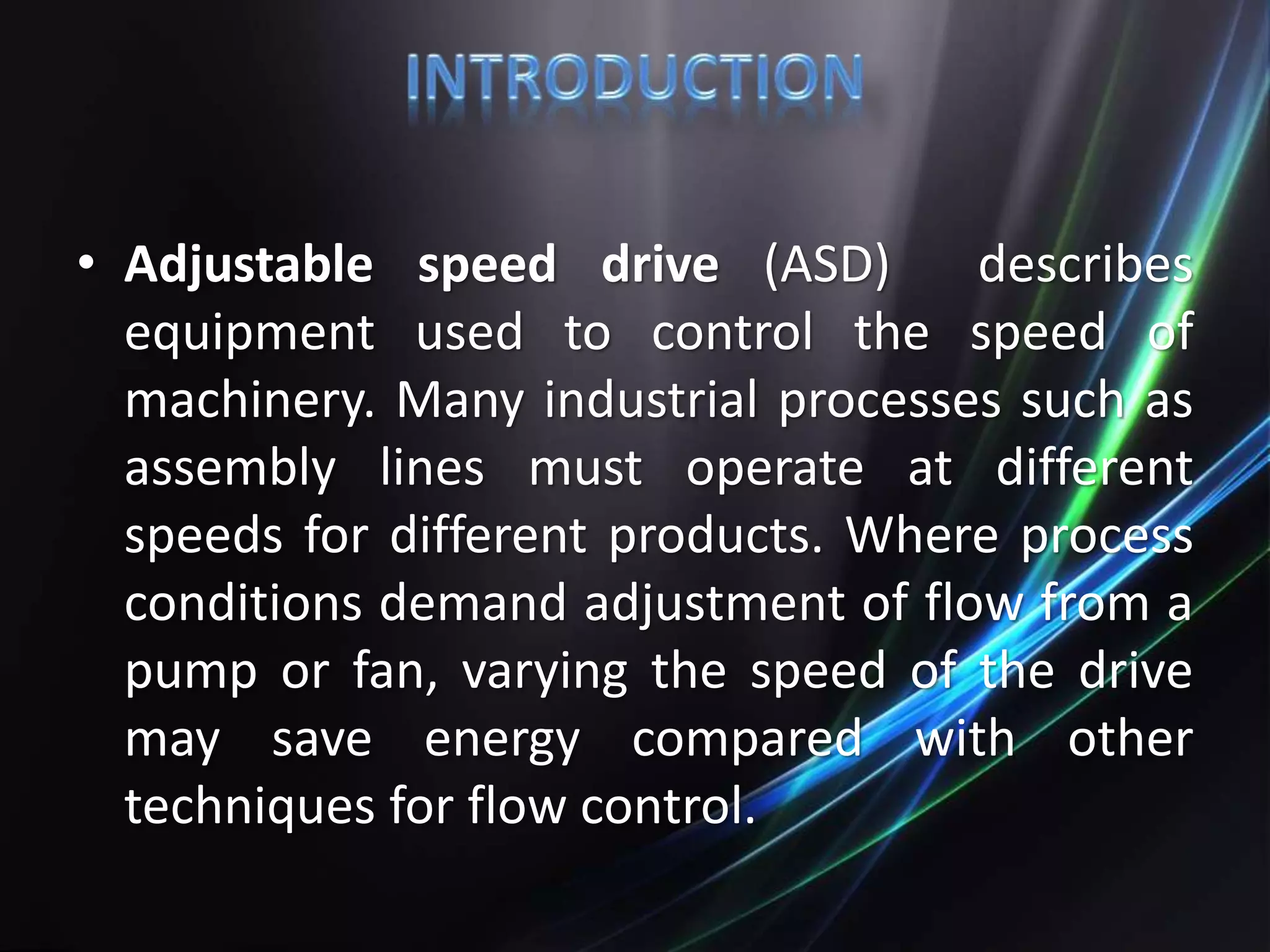 • Adjustable speed drive (ASD) describes
equipment used to control the speed of
machinery. Many industrial processes such as
assembly lines must operate at different
speeds for different products. Where process
conditions demand adjustment of flow from a
pump or fan, varying the speed of the drive
may save energy compared with other
techniques for flow control.
 