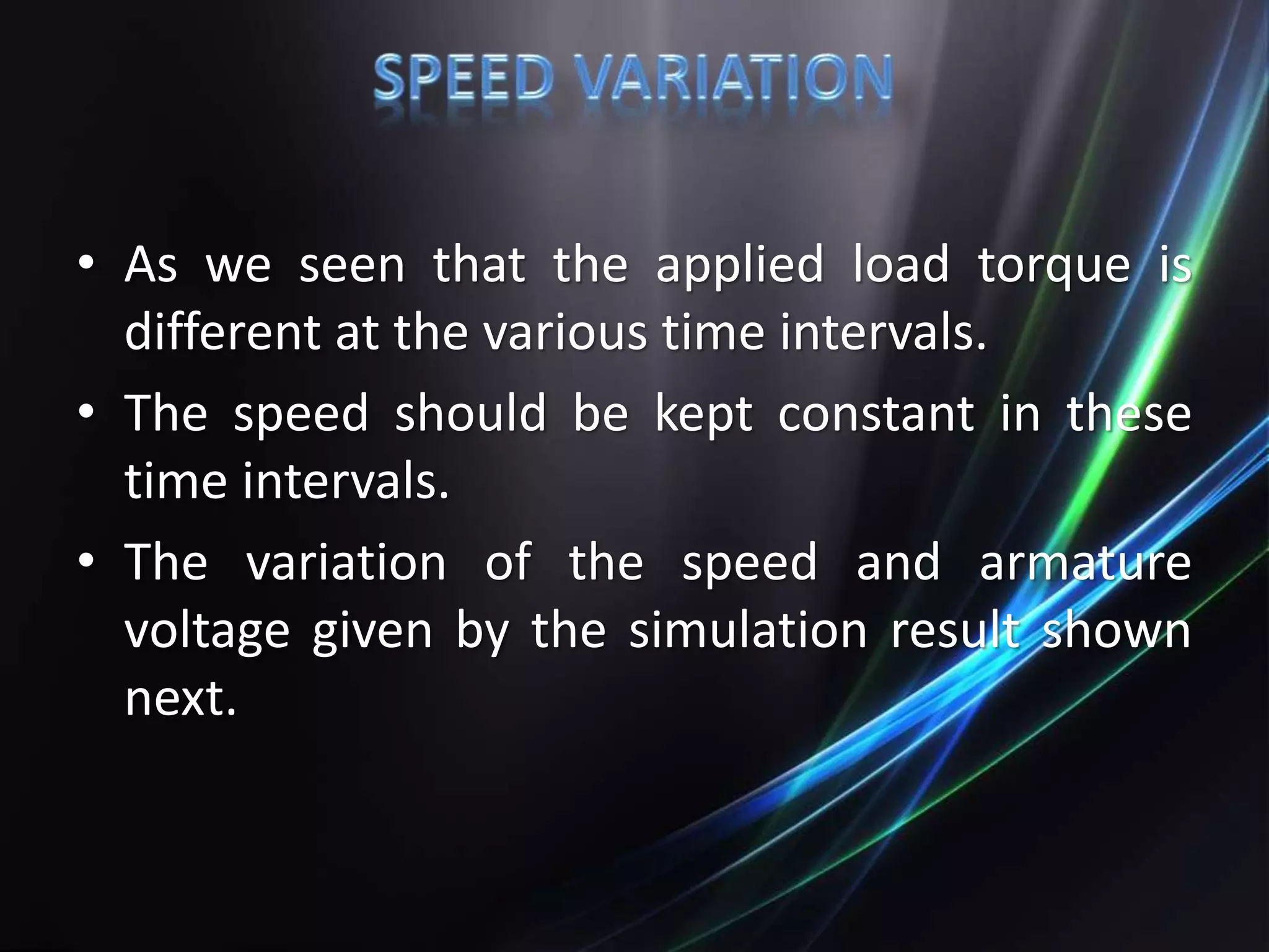 • As we seen that the applied load torque is
different at the various time intervals.
• The speed should be kept constant in these
time intervals.
• The variation of the speed and armature
voltage given by the simulation result shown
next.
 