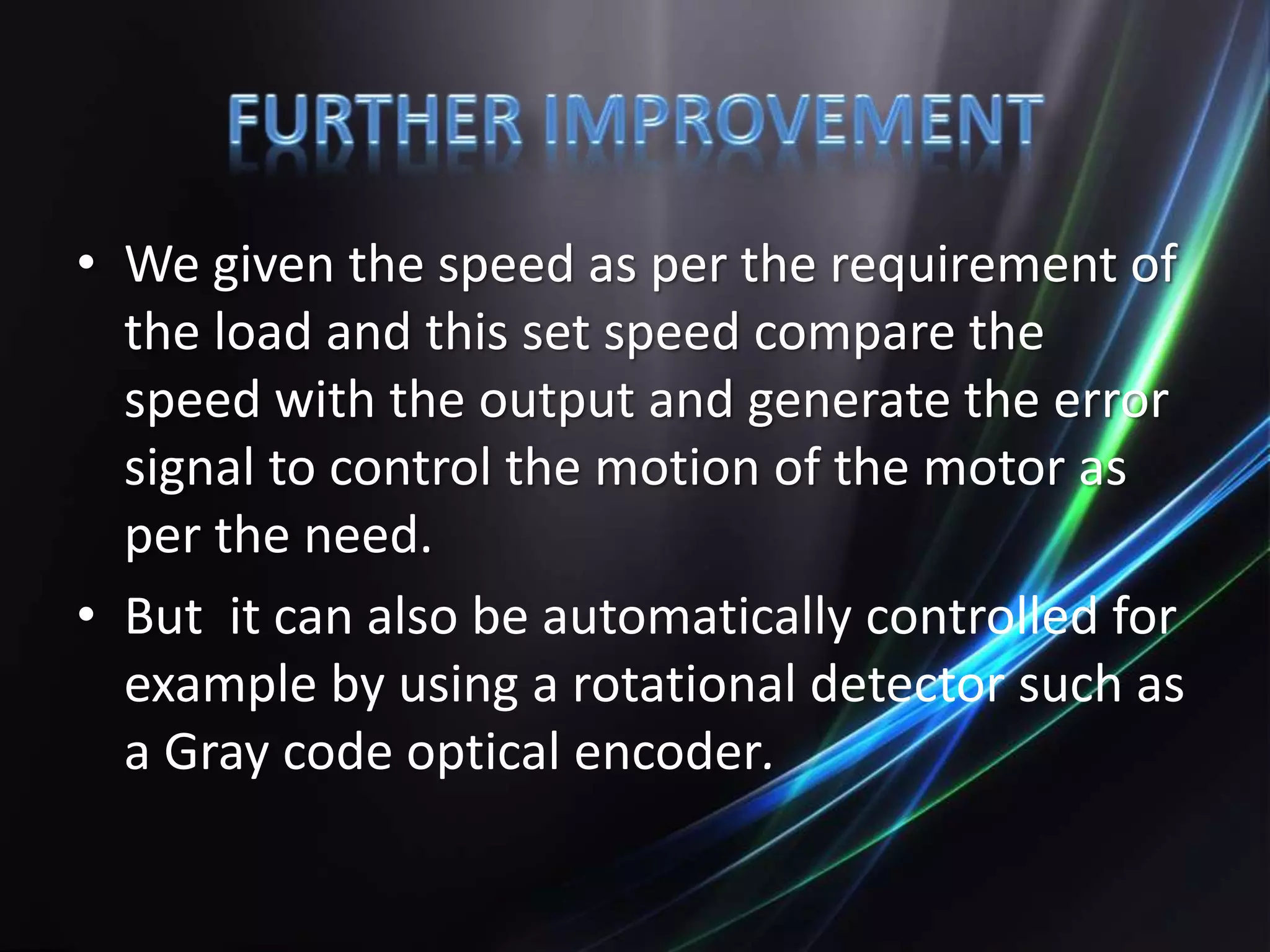 • We given the speed as per the requirement of
the load and this set speed compare the
speed with the output and generate the error
signal to control the motion of the motor as
per the need.
• But it can also be automatically controlled for
example by using a rotational detector such as
a Gray code optical encoder.
 