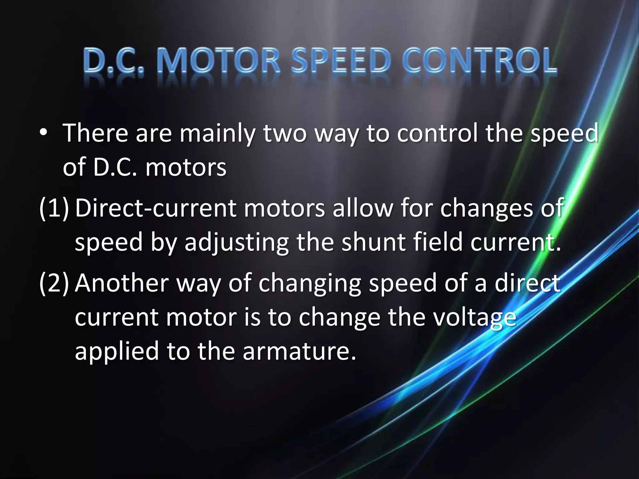 • There are mainly two way to control the speed
of D.C. motors
(1) Direct-current motors allow for changes of
speed by adjusting the shunt field current.
(2) Another way of changing speed of a direct
current motor is to change the voltage
applied to the armature.
 