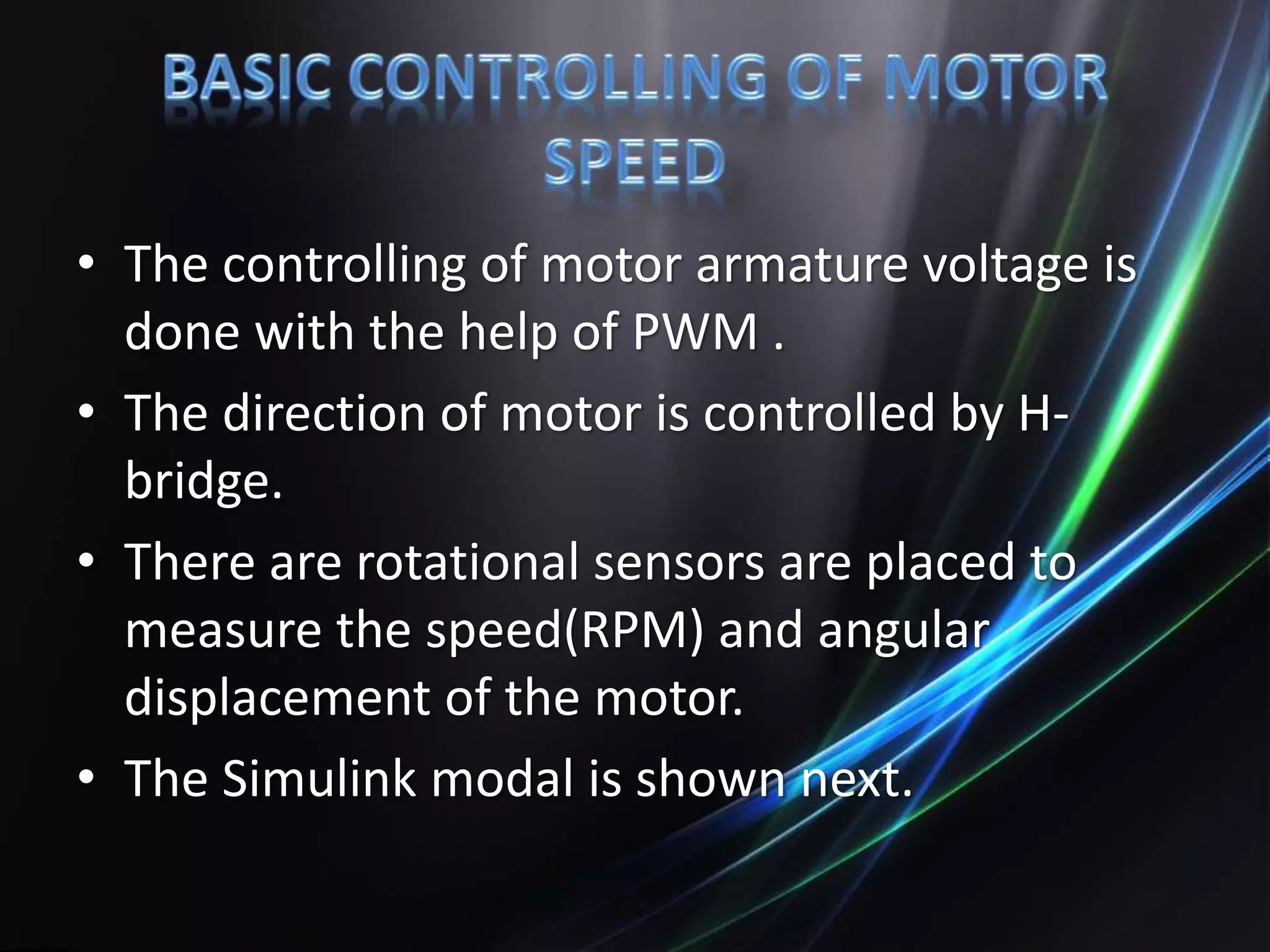 • The controlling of motor armature voltage is
done with the help of PWM .
• The direction of motor is controlled by H-
bridge.
• There are rotational sensors are placed to
measure the speed(RPM) and angular
displacement of the motor.
• The Simulink modal is shown next.
 