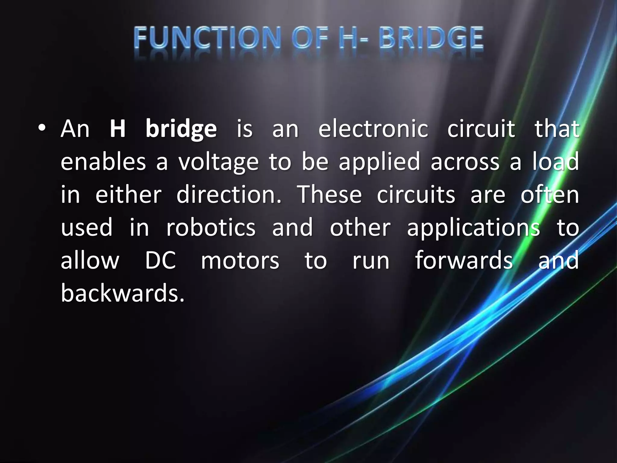 • An H bridge is an electronic circuit that
enables a voltage to be applied across a load
in either direction. These circuits are often
used in robotics and other applications to
allow DC motors to run forwards and
backwards.
 