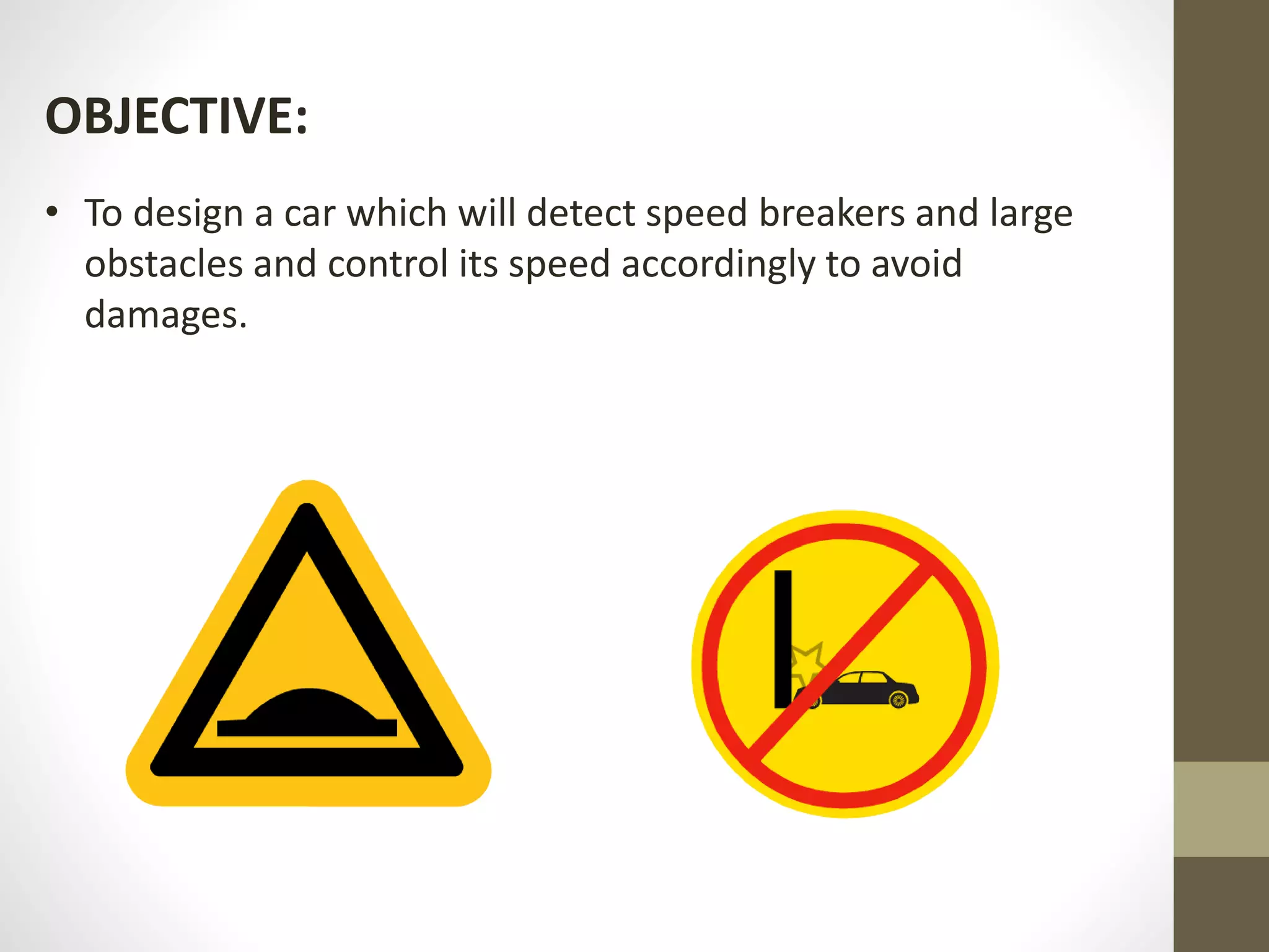 OBJECTIVE:
• To design a car which will detect speed breakers and large
obstacles and control its speed accordingly to avoid
damages.
 