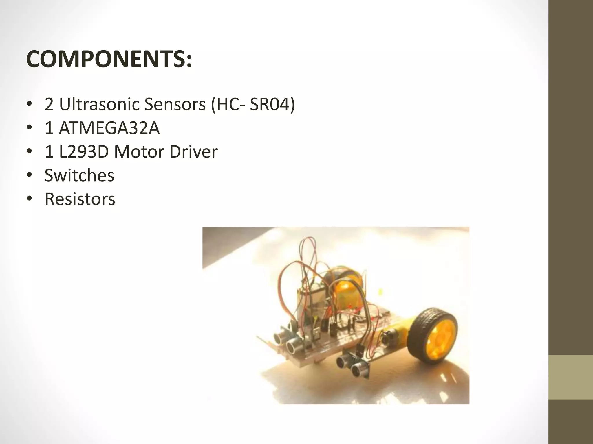 COMPONENTS:
• 2 Ultrasonic Sensors (HC- SR04)
• 1 ATMEGA32A
• 1 L293D Motor Driver
• Switches
• Resistors
 