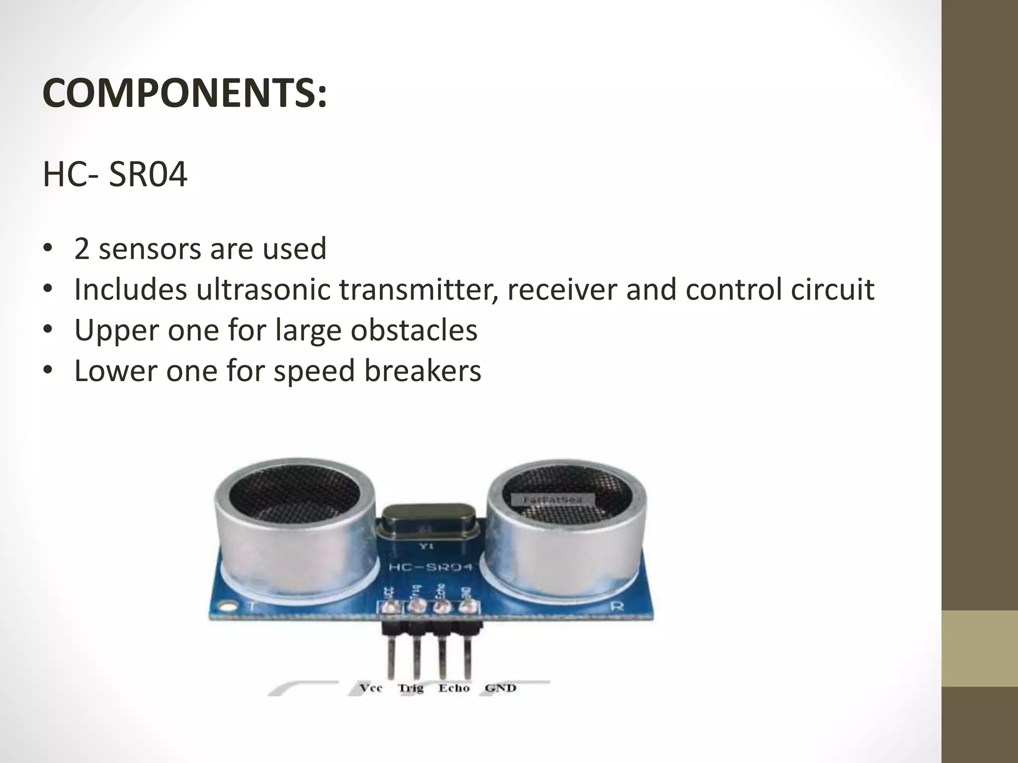 COMPONENTS:
HC- SR04
• 2 sensors are used
• Includes ultrasonic transmitter, receiver and control circuit
• Upper one for large obstacles
• Lower one for speed breakers
 