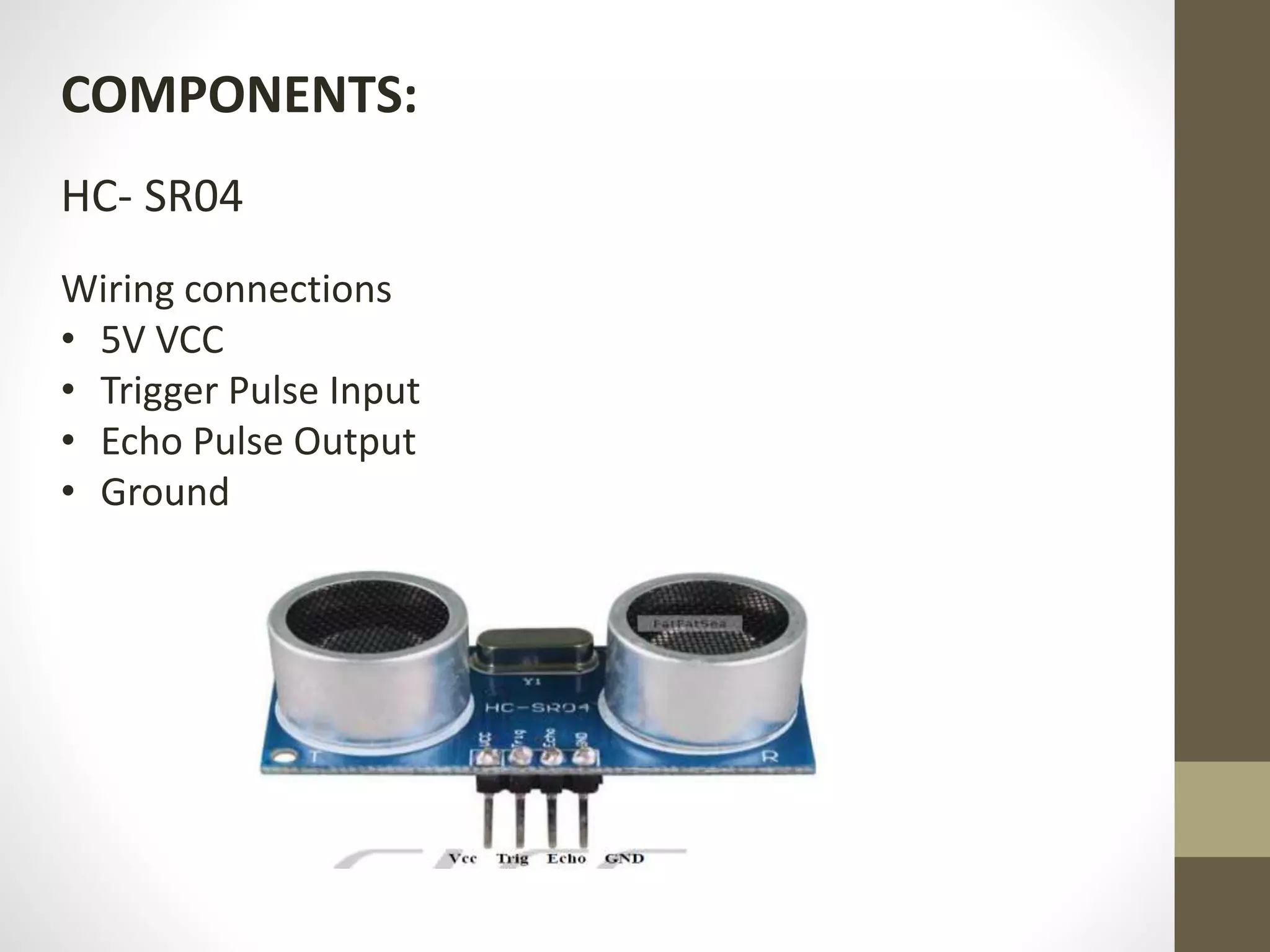 COMPONENTS:
HC- SR04
Wiring connections
• 5V VCC
• Trigger Pulse Input
• Echo Pulse Output
• Ground
 