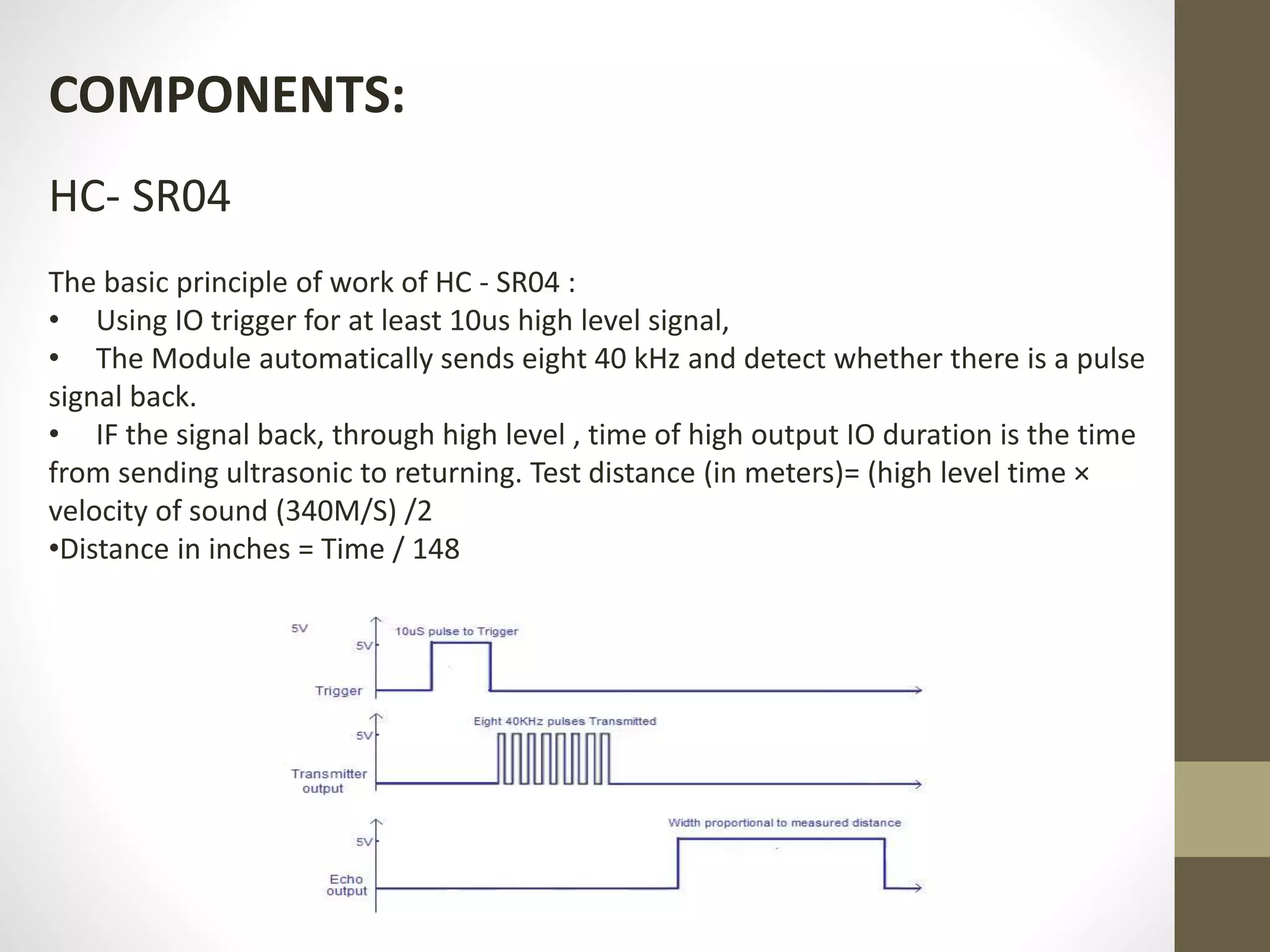 COMPONENTS:
HC- SR04
The basic principle of work of HC - SR04 :
• Using IO trigger for at least 10us high level signal,
• The Module automatically sends eight 40 kHz and detect whether there is a pulse
signal back.
• IF the signal back, through high level , time of high output IO duration is the time
from sending ultrasonic to returning. Test distance (in meters)= (high level time ×
velocity of sound (340M/S) /2
•Distance in inches = Time / 148
 