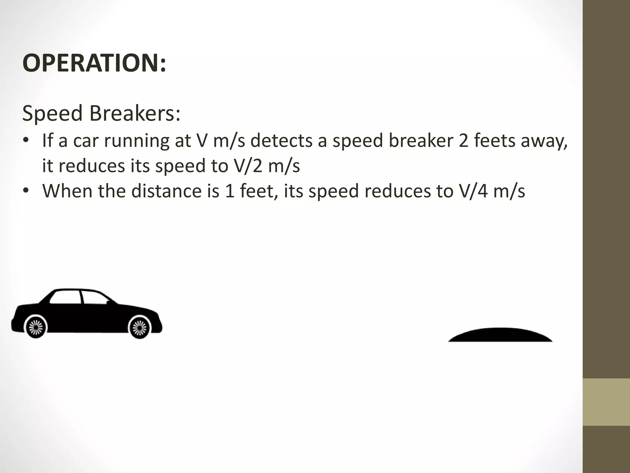 OPERATION:
Speed Breakers:
• If a car running at V m/s detects a speed breaker 2 feets away,
it reduces its speed to V/2 m/s
• When the distance is 1 feet, its speed reduces to V/4 m/s
 