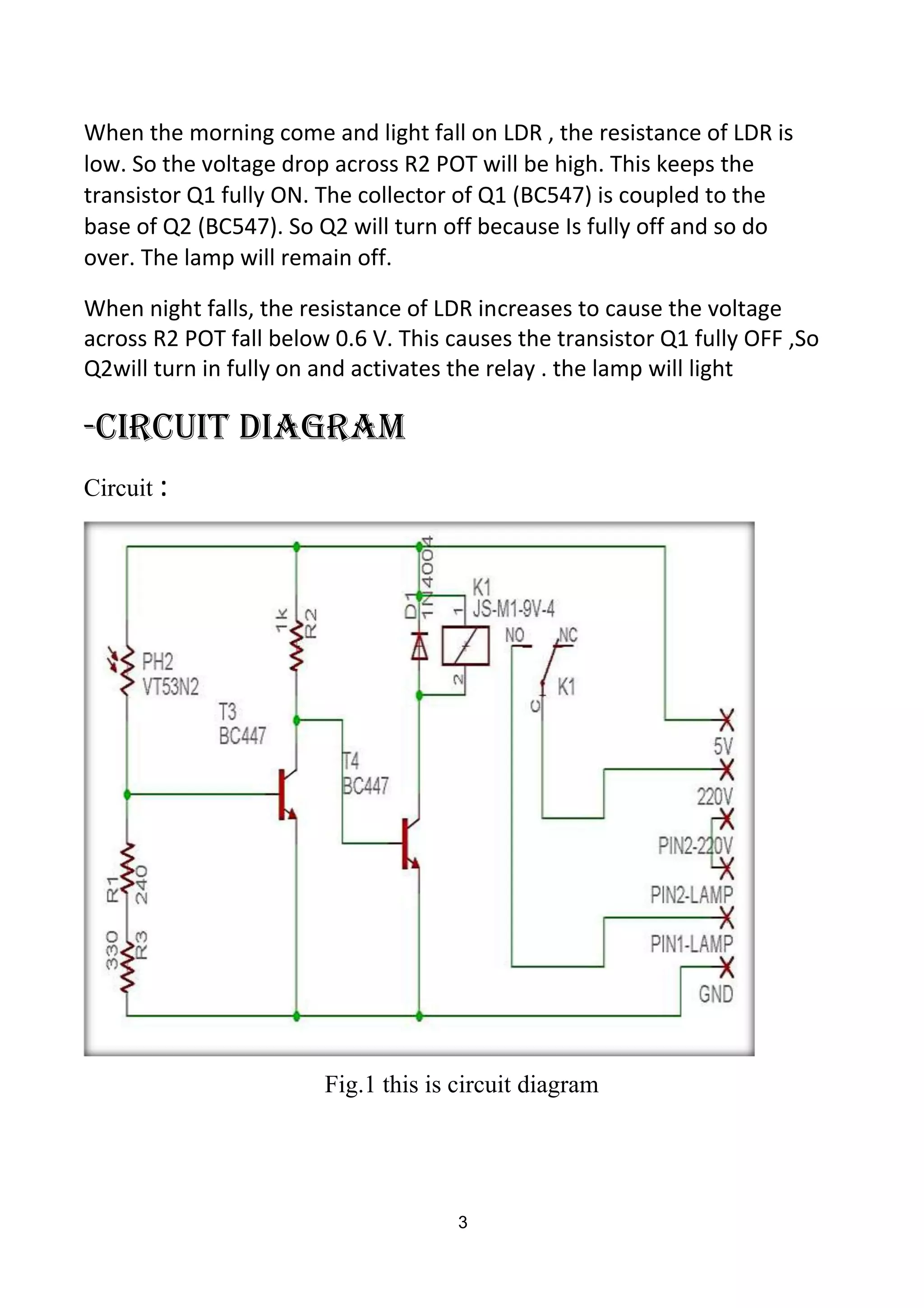When the morning come and light fall on LDR , the resistance of LDR is
low. So the voltage drop across R2 POT will be high. This keeps the
transistor Q1 fully ON. The collector of Q1 (BC547) is coupled to the
base of Q2 (BC547). So Q2 will turn off because Is fully off and so do
over. The lamp will remain off.
When night falls, the resistance of LDR increases to cause the voltage
across R2 POT fall below 0.6 V. This causes the transistor Q1 fully OFF ,So
Q2will turn in fully on and activates the relay . the lamp will light
-Circuit diagram
Circuit :
Fig.1 this is circuit diagram
3
 