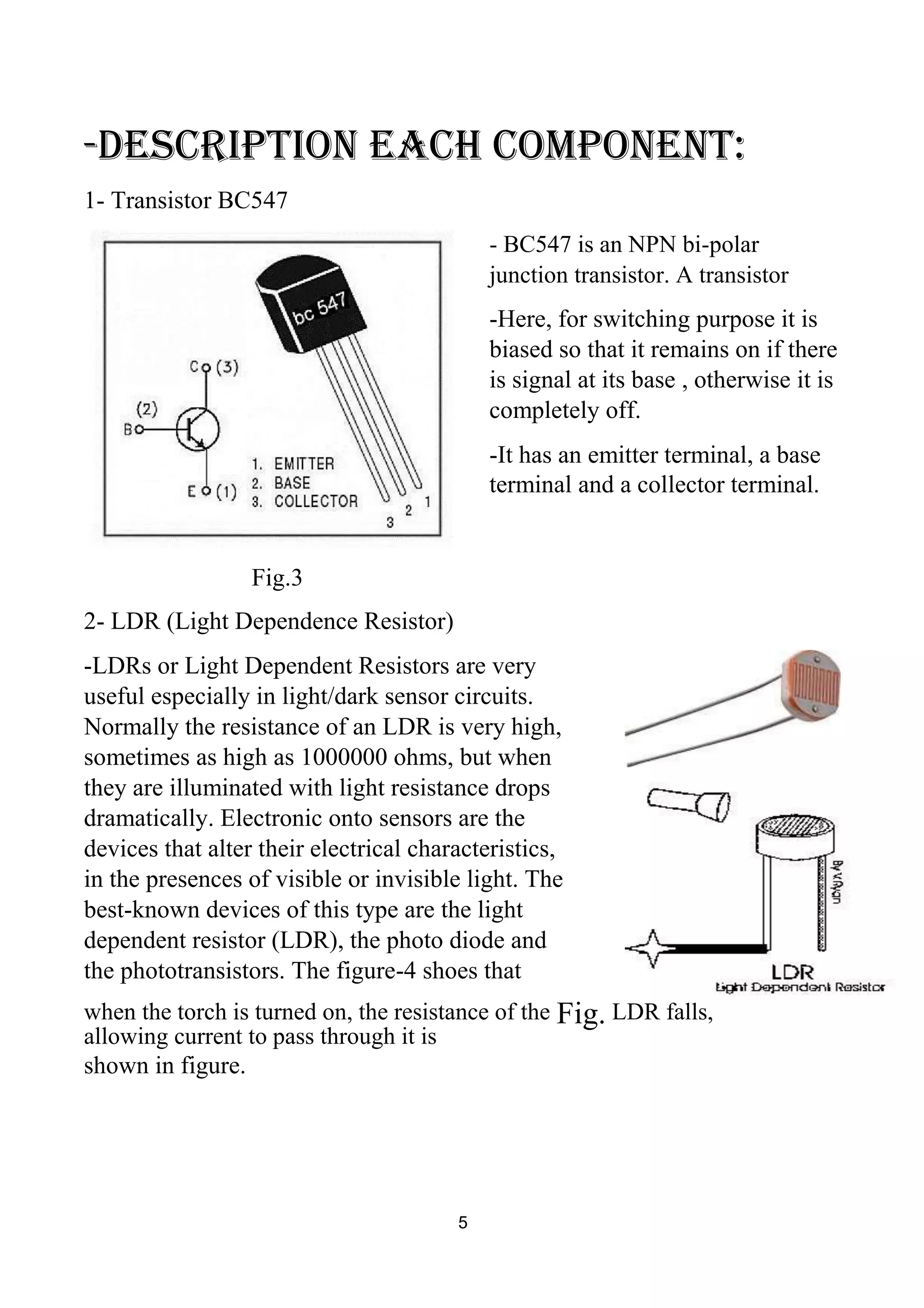 -description each component:
1- Transistor BC547
- BC547 is an NPN bi-polar
junction transistor. A transistor
-Here, for switching purpose it is
biased so that it remains on if there
is signal at its base , otherwise it is
completely off.
-It has an emitter terminal, a base
terminal and a collector terminal.
Fig.3
2- LDR (Light Dependence Resistor)
-LDRs or Light Dependent Resistors are very
useful especially in light/dark sensor circuits.
Normally the resistance of an LDR is very high,
sometimes as high as 1000000 ohms, but when
they are illuminated with light resistance drops
dramatically. Electronic onto sensors are the
devices that alter their electrical characteristics,
in the presences of visible or invisible light. The
best-known devices of this type are the light
dependent resistor (LDR), the photo diode and
the phototransistors. The figure-4 shoes that
when the torch is turned on, the resistance of the Fig. LDR falls,
allowing current to pass through it is
shown in figure.
5
 