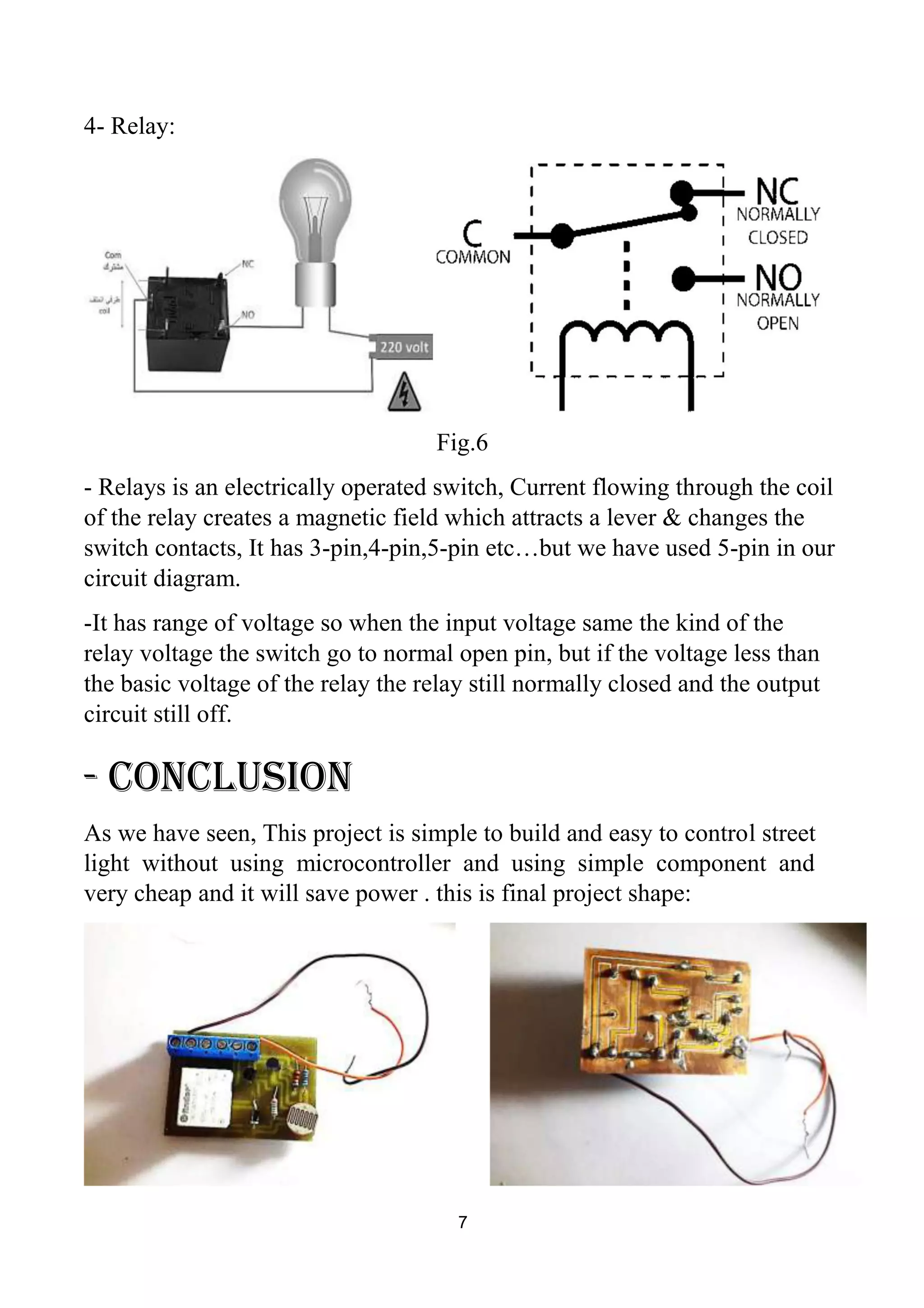 4- Relay:
Fig.6
- Relays is an electrically operated switch, Current flowing through the coil
of the relay creates a magnetic field which attracts a lever & changes the
switch contacts, It has 3-pin,4-pin,5-pin etc…but we have used 5-pin in our
circuit diagram.
-It has range of voltage so when the input voltage same the kind of the
relay voltage the switch go to normal open pin, but if the voltage less than
the basic voltage of the relay the relay still normally closed and the output
circuit still off.
- Conclusion
As we have seen, This project is simple to build and easy to control street
light without using microcontroller and using simple component and
very cheap and it will save power . this is final project shape:
7
 