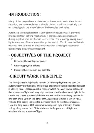 -introduction:
Many of the people have a phobia of darkness, so to assist them in such
situation, we have explained a simple circuit. It will automatically turn
on street light in the way of LEDs or bulb coupled with relay.
Automatic street light system is very common nowadays as it provides
intelligent street lighting mechanism. It provides light automatically
during night without any human interference. These energy saving street
lights make use of incandescent lamps instead of LEDs .So here I will study
with you how to make an electronic circuit for street light automation
using simple electronics component .
- Objectives of the Project

Reducing the wastage of power



Reducing physical efforts


Improve the system in our daily life
-CIRCUIT WORK PRINCIPLE:
The lamp(street bulb) should remain OFF during daytime and turn ON
automatically during night. The unique property of light depended resistor
is utilized here. LDR is a variable resistor which has very low resistance in
the presence of light and very high resistance in the absence of light.In this
circuit, we create a potential divider network with an ordinary resistor in
one arm and a LDR on the other arm. According to Ohm’s law (V=IR),
voltage drop across the resistor increases when its resistance increases.
Here the drop across LDR varies with changes in light intensity. That is
voltage drop across the LDR is minimum in the presence of light and
maximum in the absence of light.
2
 
