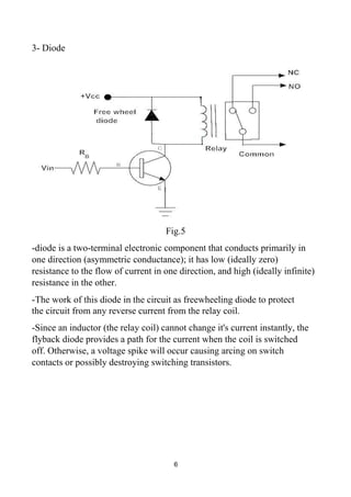 3- Diode
Fig.5
-diode is a two-terminal electronic component that conducts primarily in
one direction (asymmetric conductance); it has low (ideally zero)
resistance to the flow of current in one direction, and high (ideally infinite)
resistance in the other.
-The work of this diode in the circuit as freewheeling diode to protect
the circuit from any reverse current from the relay coil.
-Since an inductor (the relay coil) cannot change it's current instantly, the
flyback diode provides a path for the current when the coil is switched
off. Otherwise, a voltage spike will occur causing arcing on switch
contacts or possibly destroying switching transistors.
6
 