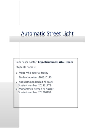 Automatic Street Light
Supervisor doctor: Eng. Ibrahim N. Abu-Isbeih
Students names :
1- Moaz Mhd Zafer Al Hosny
Student number :201310175
2- Abdul Rhman Rachid Al Kousi
Student number :201311772
3- Mohammed Ayman Al Nasser
Student number :201220192
 