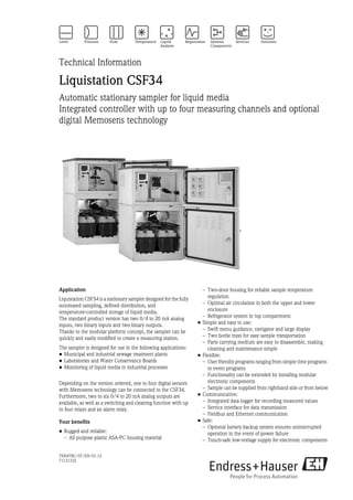 TI00478C/07/EN/01.12
71121232
Technical Information
Liquistation CSF34
Automatic stationary sampler for liquid media
Integrated controller with up to four measuring channels and optional
digital Memosens technology
Application
Liquistation CSF34 is a stationary sampler designed for the fully
automated sampling, defined distribution, and
temperature-controlled storage of liquid media.
The standard product version has two 0/4 to 20 mA analog
inputs, two binary inputs and two binary outputs.
Thanks to the modular platform concept, the sampler can be
quickly and easily modified to create a measuring station.
The sampler is designed for use in the following applications:
• Municipal and industrial sewage treatment plants
• Laboratories and Water Conservancy Boards
• Monitoring of liquid media in industrial processes
Depending on the version ordered, one to four digital sensors
with Memosens technology can be connected to the CSF34.
Furthermore, two to six 0/4 to 20 mA analog outputs are
available, as well as a switching and cleaning function with up
to four relays and an alarm relay.
Your benefits
• Rugged and reliable:
– All purpose plastic ASA-PC housing material
– Two-door housing for reliable sample temperature
regulation
– Optimal air circulation in both the upper and lower
enclosure
– Refrigerator system in top compartment
• Simple and easy to use:
– Swift menu guidance, navigator and large display
– Two bottle trays for easy sample transportation
– Parts carrying medium are easy to disassemble, making
cleaning and maintenance simple
• Flexible:
– User friendly programs ranging from simple time programs
to event programs
– Functionality can be extended by installing modular
electronic components
– Sample can be supplied from righthand side or from below
• Communicative:
– Integrated data logger for recording measured values
– Service interface for data transmission
– Fieldbus and Ethernet communication
• Safe:
– Optional battery backup system ensures uninterrupted
operation in the event of power failure
– Touch-safe low-voltage supply for electronic components
 