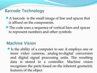 Barcode Technology
A barcode is the small image of line and spaces that
is affixed on the components.
The code uses a sequence of vertical bars and spaces
to represent numbers and other symbols
Machine Vision
Is the ability of a computer to see: it employs one or
more video cameras, analog-to-digital conversion
and digital signal processing units. The resulting
data is stored in a controller. Machine vision
recognizes the parts based on the inherent geometric
features of the object
 