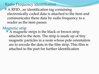 Radio Frequency identification
A RFID , an identification tag containing
electronically coded data is attached to the item and
communicates these data by radio frequency to a
reader as the item passes
Magnetic strip
A magnetic strips is the black or brown strip
attached to the item. The strip is made up of tiny
magnetic particles in a resin whose pole orientation
are to encode the data in the film strip. This film is
attached to the part for further identification
 