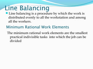 Line Balancing
Line balancing is a procedure by which the work is
distributed evenly to all the workstation and among
all the workers.
Minimum Rational Work Elements
The minimum rational work elements are the smallest
practical indivisible tasks into which the job can be
divided
 