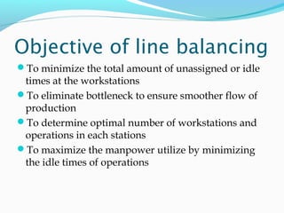 Objective of line balancing
To minimize the total amount of unassigned or idle
times at the workstations
To eliminate bottleneck to ensure smoother flow of
production
To determine optimal number of workstations and
operations in each stations
To maximize the manpower utilize by minimizing
the idle times of operations
 