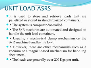 UNIT LOAD ASRS
It is used to store and retrieve loads that are
palletized or stored in standard-sized containers.
• The system is computer controlled.
• The S/R machines are automated and designed to
handle the unit load containers.
• Usually, a mechanical clamp mechanism on the
S/R machine handles the load.
• However, there are other mechanisms such as a
vacuum or a magnet-based mechanism for handling
sheet metal.
• The loads are generally over 200 Kgs per unit.
 