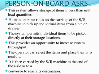 PERSON-ON-BOARD ASRS
This system allows storage of items in less than unit
load quantities.
Human operator rides on the carriage of the S/R
machine to pick up individual items from a bin or
drawer.
The system permits individual items to be picked
directly at their storage locations.
This provides an opportunity to increase system
throughput.
The operator can select the items and place them in a
module.
It is then carried by the S/R machine to the end of
the aisle or to a
conveyor to reach its destination.
 