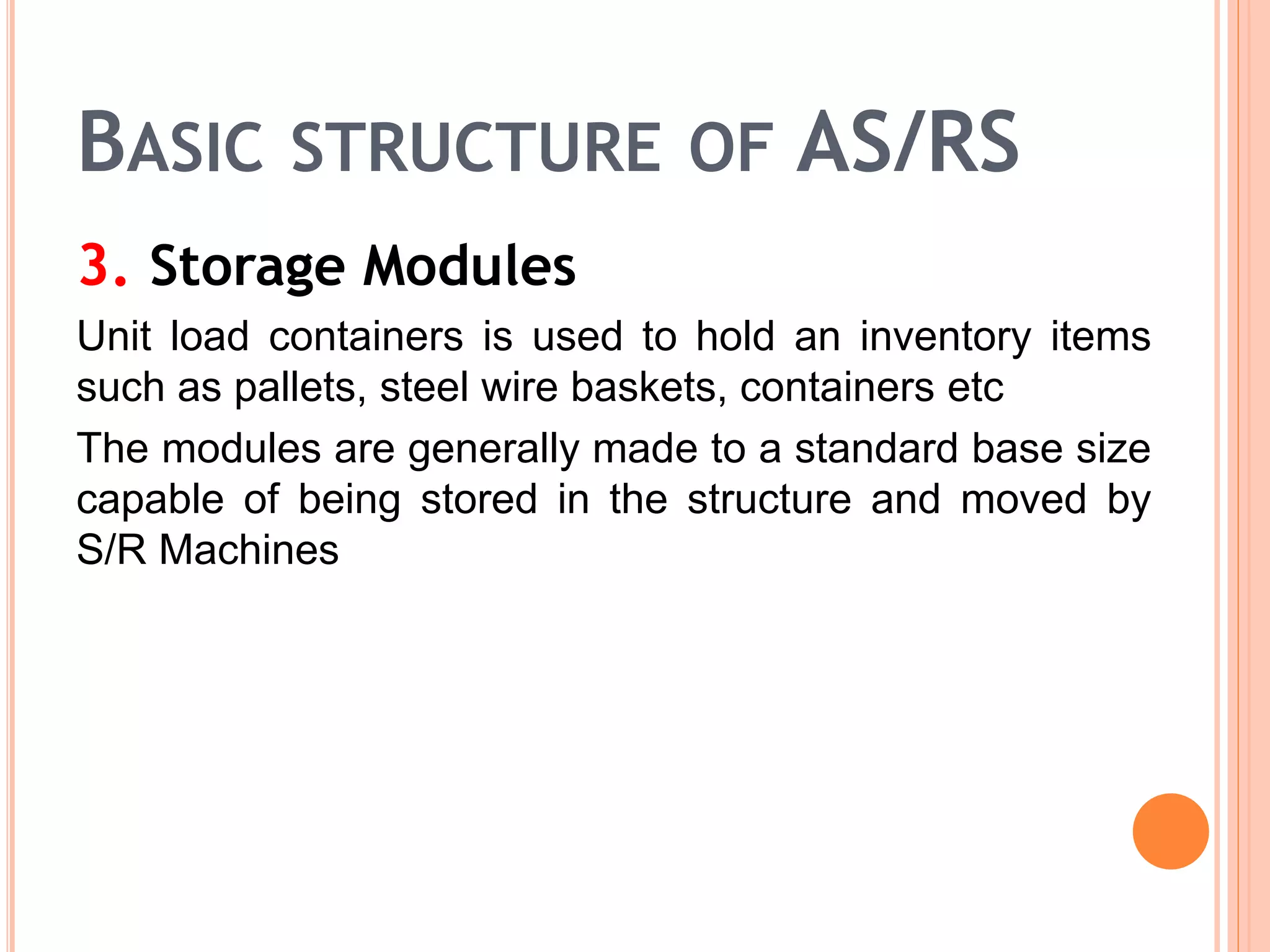BASIC STRUCTURE OF AS/RS
3. Storage Modules
Unit load containers is used to hold an inventory items
such as pallets, steel wire baskets, containers etc
The modules are generally made to a standard base size
capable of being stored in the structure and moved by
S/R Machines
 