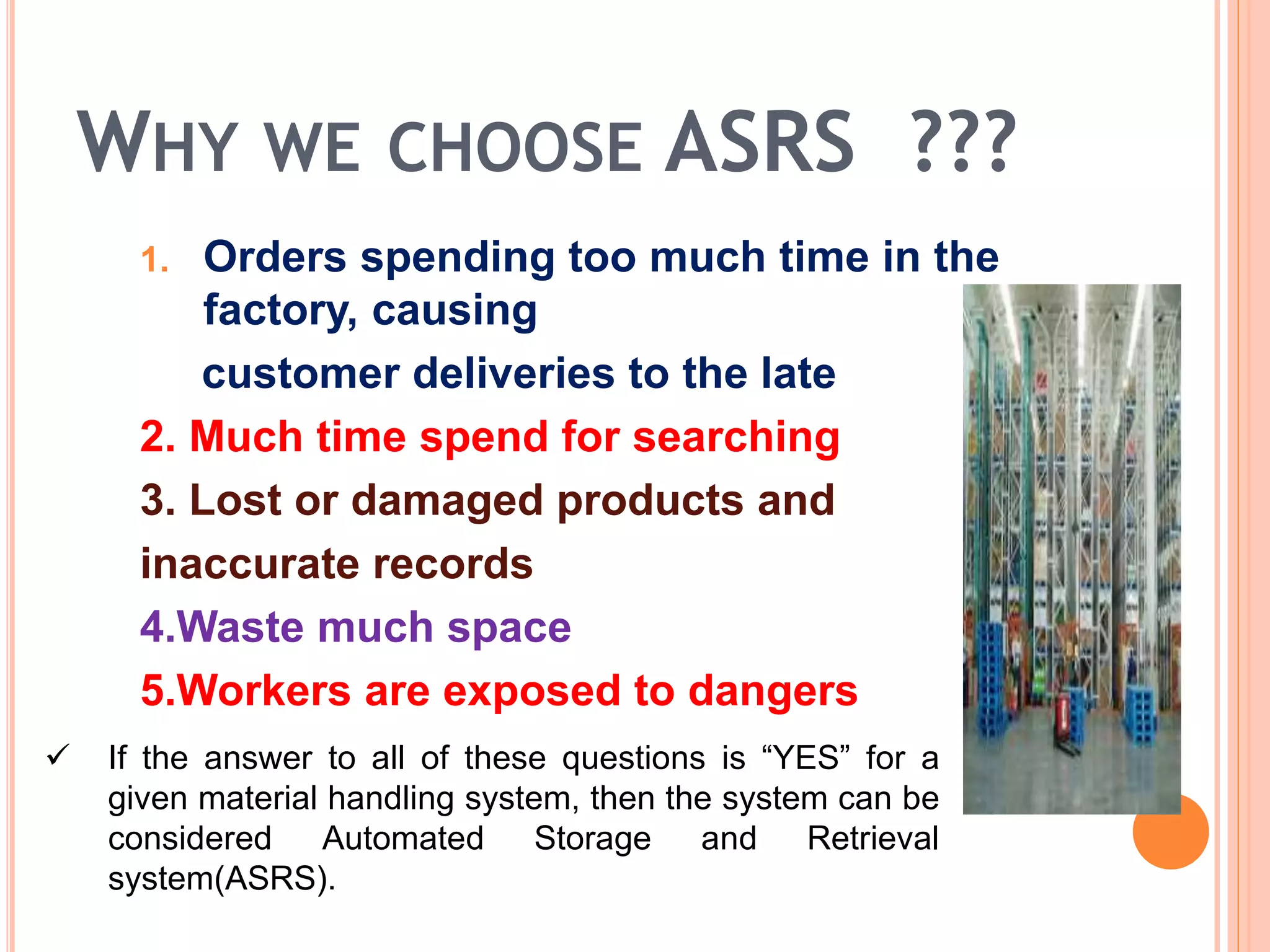 WHY WE CHOOSE ASRS ???
1. Orders spending too much time in the
factory, causing
customer deliveries to the late
2. Much time spend for searching
3. Lost or damaged products and
inaccurate records
4.Waste much space
5.Workers are exposed to dangers
 If the answer to all of these questions is “YES” for a
given material handling system, then the system can be
considered Automated Storage and Retrieval
system(ASRS).
 
